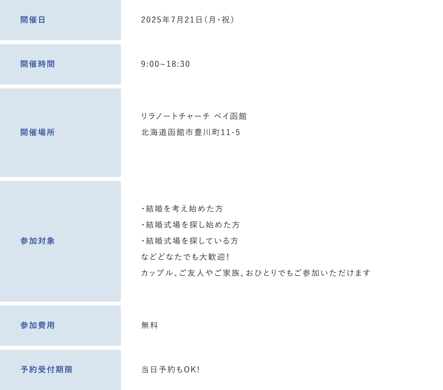 開催日：2025年7月21日（月・祝）　開催時間：9:00~18:30　開催場所：リラノートチャーチ ベイ函館北海道函館市豊川町11-5　参加対象：・結婚を考え始めた方・結婚式場を探し始めた方・結婚式場を探している方などどなたでも大歓迎！カップル、ご友人やご家族、おひとりでもご参加いただけます　参加費用；無料　予約受付期限：当日予約もOK!