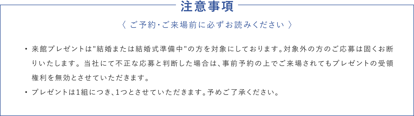 注意事項 来館プレゼントは'結婚または結婚式準備中'の方を対象にしております。対象外の方のご応募は固くお断りいたします。 当社にて不正な応募と判断した場合は、事前予約の上でご来場されてもプレゼントの受領権利を無効とさせていただきます。プレゼントは1組につき、1つとさせていただきます。予めご了承ください。